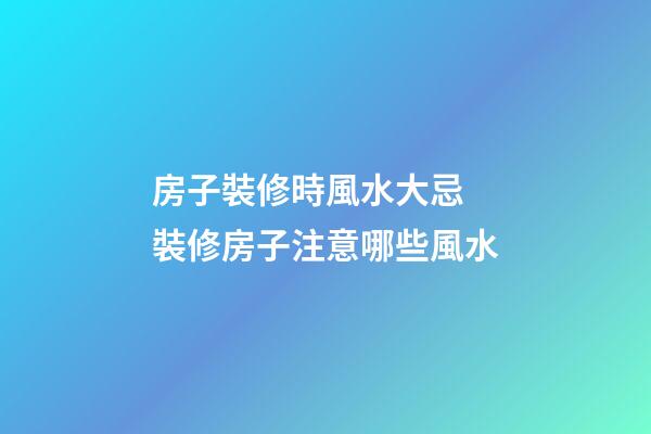 房子裝修時風水大忌 裝修房子注意哪些風水